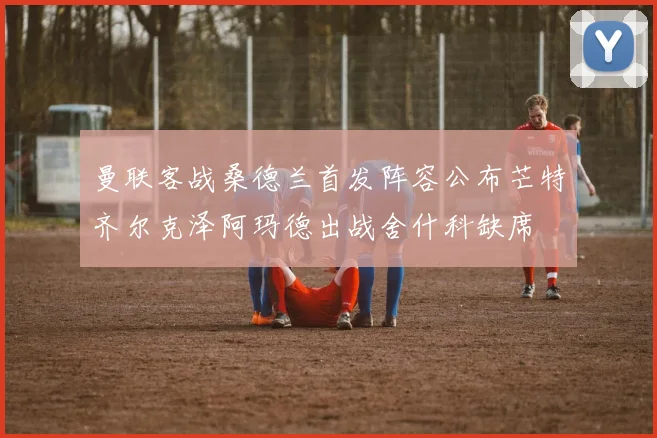 曼联客战桑德兰首发阵容公布芒特齐尔克泽阿玛德出战舍什科缺席