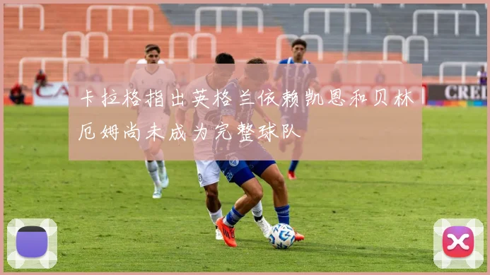 卡拉格指出英格兰依赖凯恩和贝林厄姆尚未成为完整球队