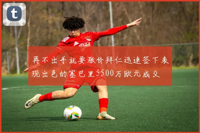 再不出手就要涨价拜仁迅速签下表现出色的塞巴里5500万欧元成交