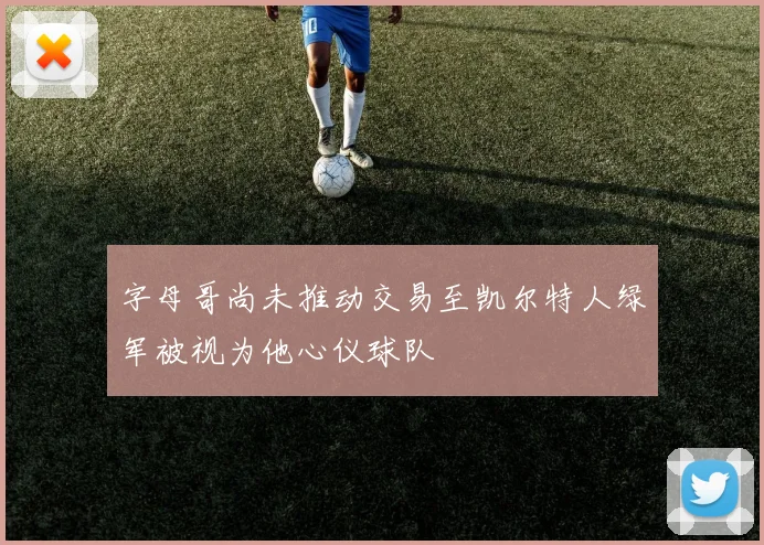 字母哥尚未推动交易至凯尔特人绿军被视为他心仪球队