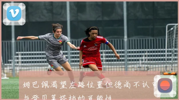 姆巴佩渴望左路位置但德尚不认可与登贝莱搭档的可能性