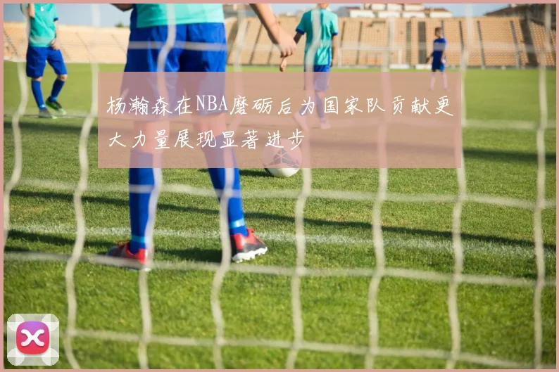 杨瀚森在NBA磨砺后为国家队贡献更大力量展现显著进步