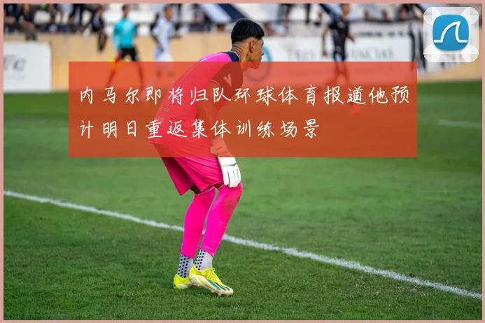 内马尔即将归队环球体育报道他预计明日重返集体训练场景