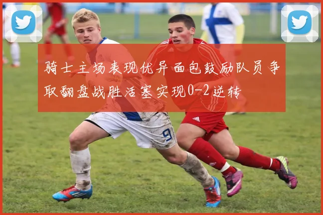 骑士主场表现优异面包鼓励队员争取翻盘战胜活塞实现0-2逆转