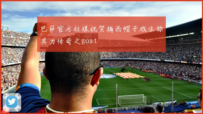 巴萨官方社媒祝贺梅西帽子戏法称其为传奇之goat